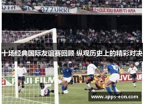 十场经典国际友谊赛回顾 纵观历史上的精彩对决