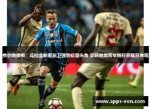费尔南德斯：乌拉圭新星后卫强势崭露头角 荣获南美青年锦标赛瞩目表现