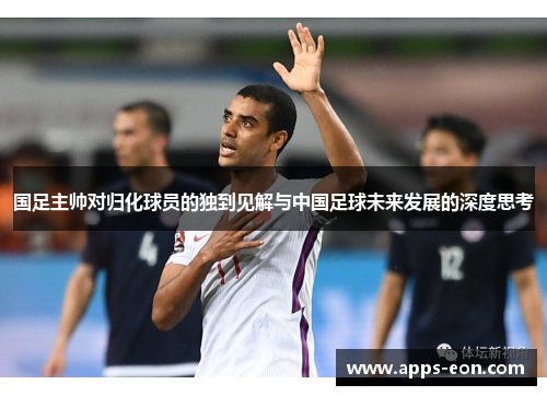 国足主帅对归化球员的独到见解与中国足球未来发展的深度思考