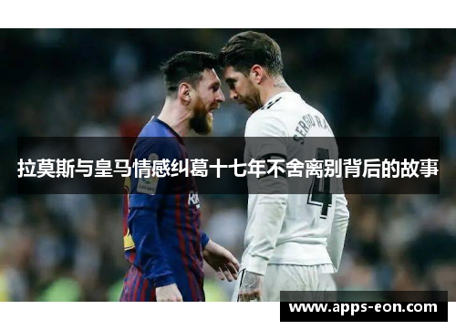 拉莫斯与皇马情感纠葛十七年不舍离别背后的故事