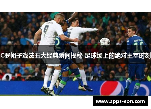 C罗帽子戏法五大经典瞬间揭秘 足球场上的绝对主宰时刻