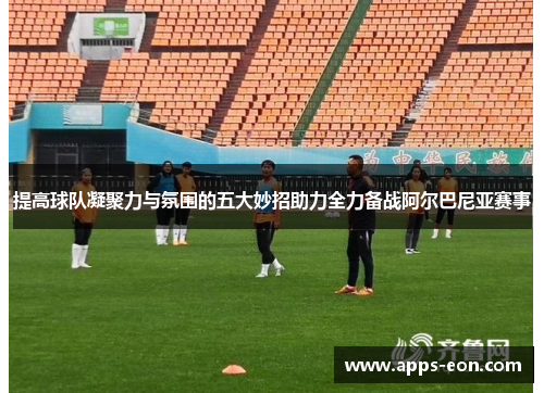 提高球队凝聚力与氛围的五大妙招助力全力备战阿尔巴尼亚赛事